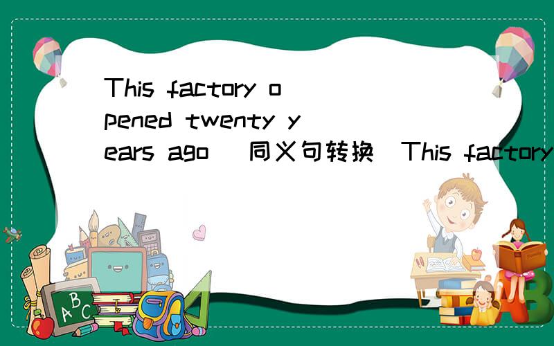 This factory opened twenty years ago (同义句转换）This factory ___ ____ ____for twenty ago