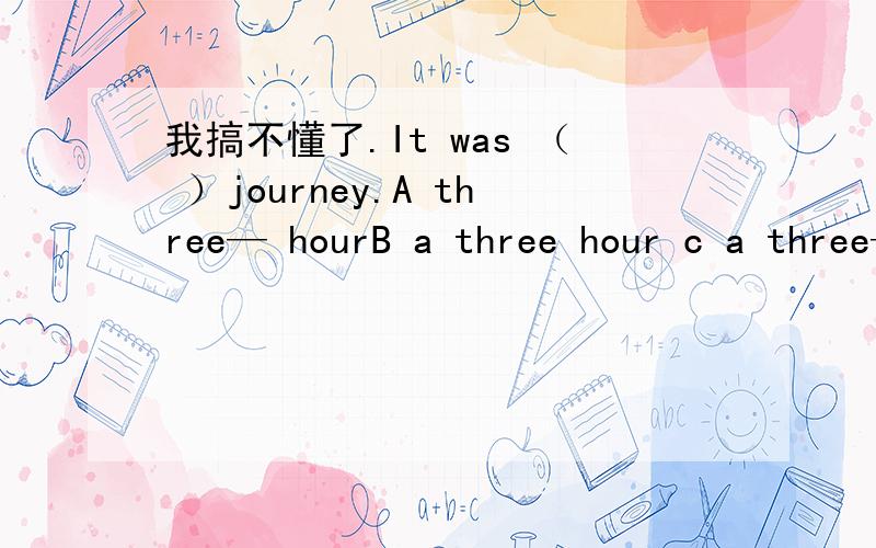 我搞不懂了.It was （ ）journey.A three— hourB a three hour c a three—hourd three hour