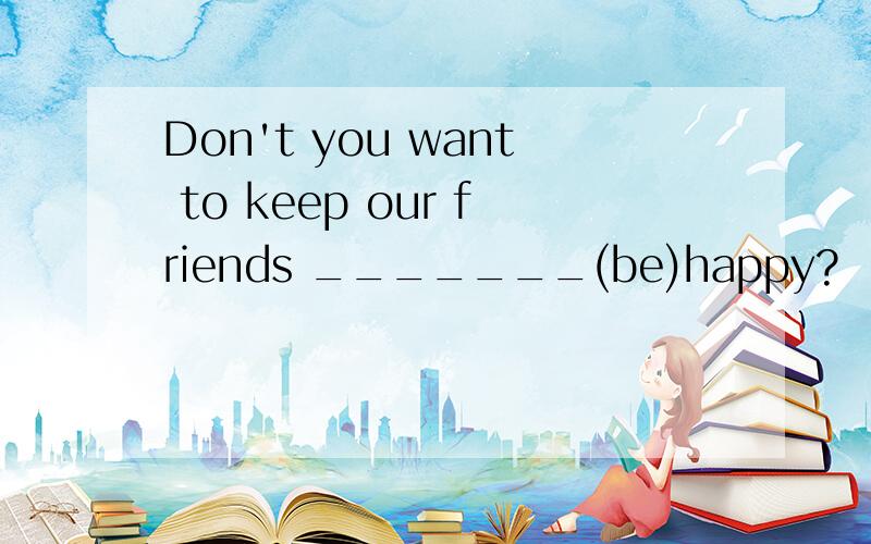 Don't you want to keep our friends _______(be)happy?