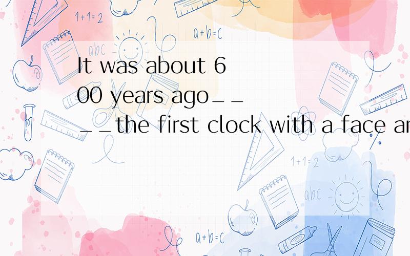 It was about 600 years ago____the first clock with a face and an hour hand was made.