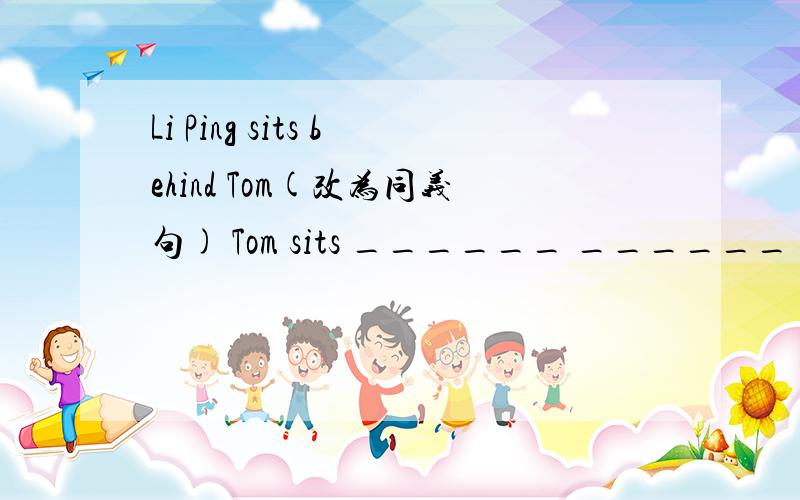 Li Ping sits behind Tom(改为同义句) Tom sits ______ ______ of Li Ping.
