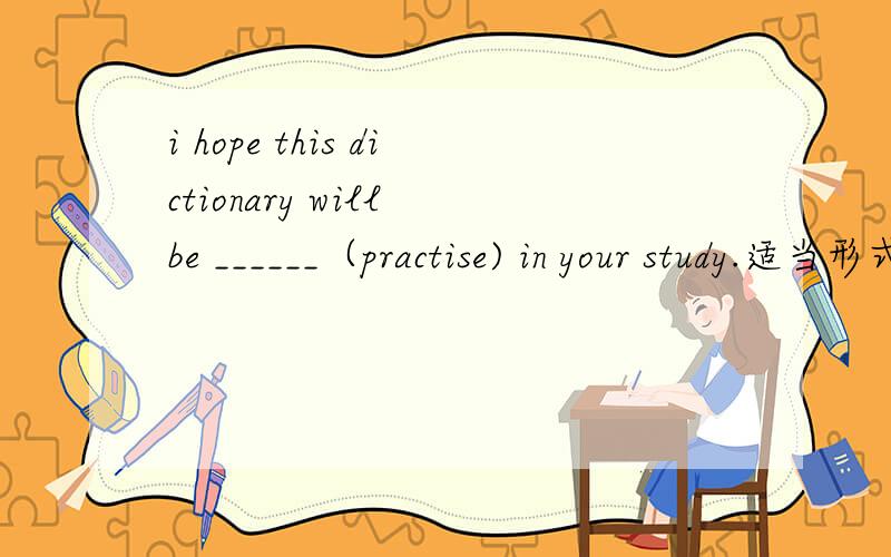 i hope this dictionary will be ______（practise) in your study.适当形式填空