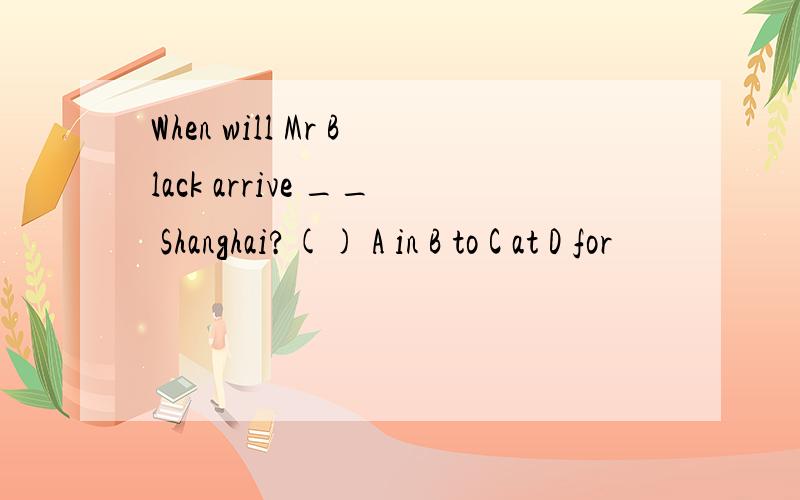 When will Mr Black arrive __ Shanghai?() A in B to C at D for