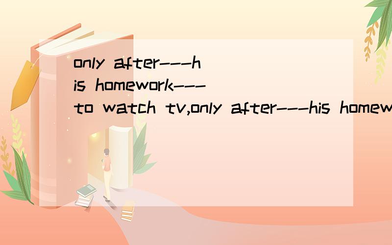 only after---his homework---to watch tv,only after---his homework---to watch tv1he has finished,is he allowed2has he finished,is he allowed3 finished,is he allowed,he is allowed4has he finished ,he is allowed