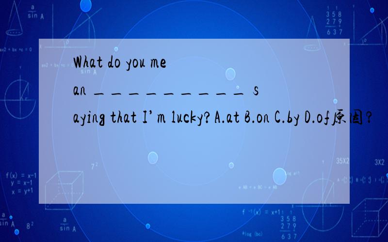 What do you mean _________ saying that I’m lucky?A．at B．on C．by D．of原因？