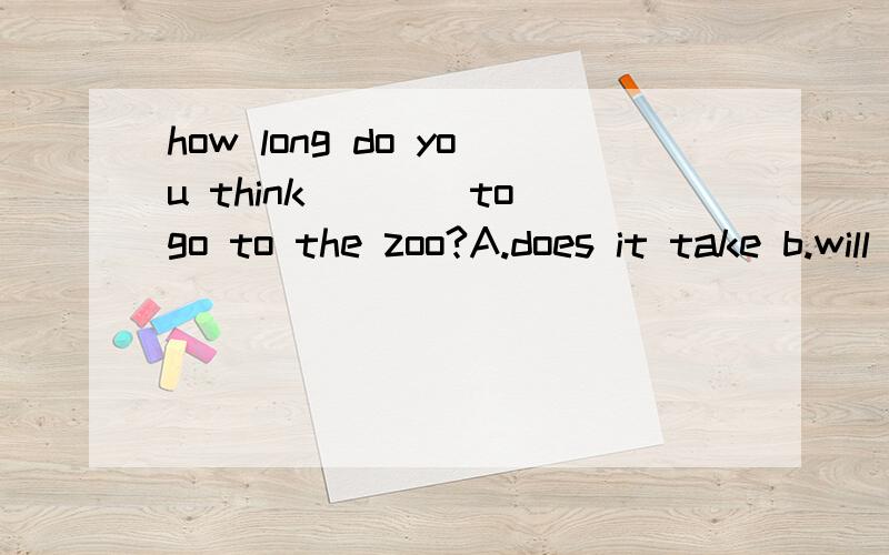 how long do you think____to go to the zoo?A.does it take b.will it take c.it will take这个题应选哪一个答案