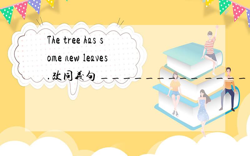 The tree has some new leaves.改同义句 _________ __________some new ______ ________the tree