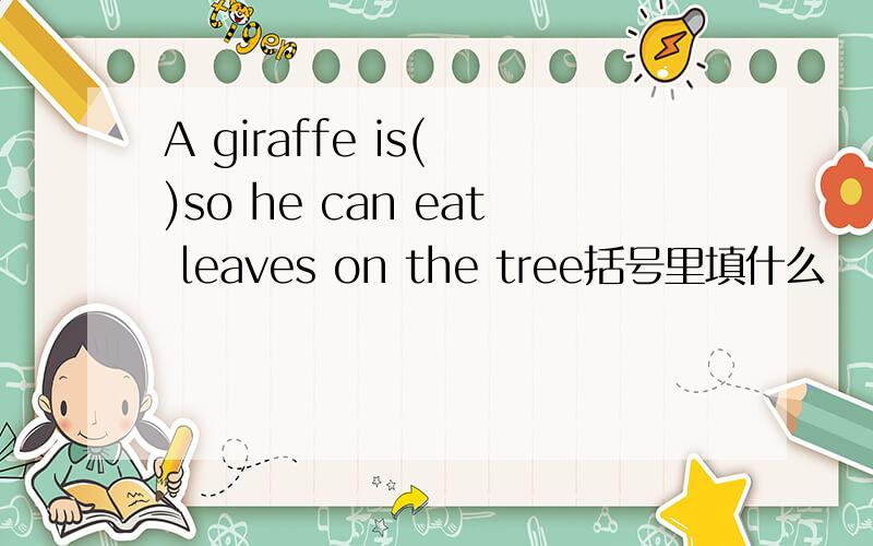 A giraffe is( )so he can eat leaves on the tree括号里填什么