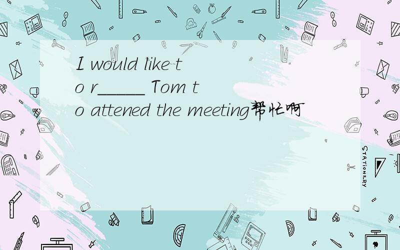 I would like to r_____ Tom to attened the meeting帮忙啊
