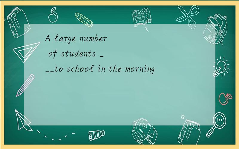 A large number of students ___to school in the morning