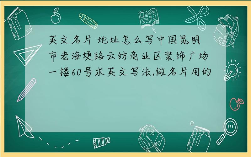 英文名片 地址怎么写中国昆明市老海埂路云纺商业区装饰广场一楼60号求英文写法,做名片用的
