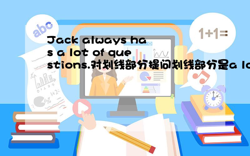 Jack always has a lot of questions.对划线部分提问划线部分是a lot of questions