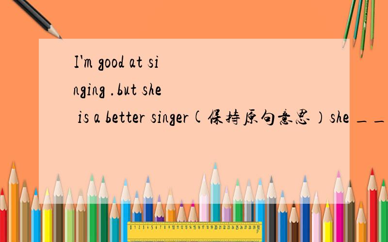 I'm good at singing .but she is a better singer(保持原句意思）she ______ _______ than I.