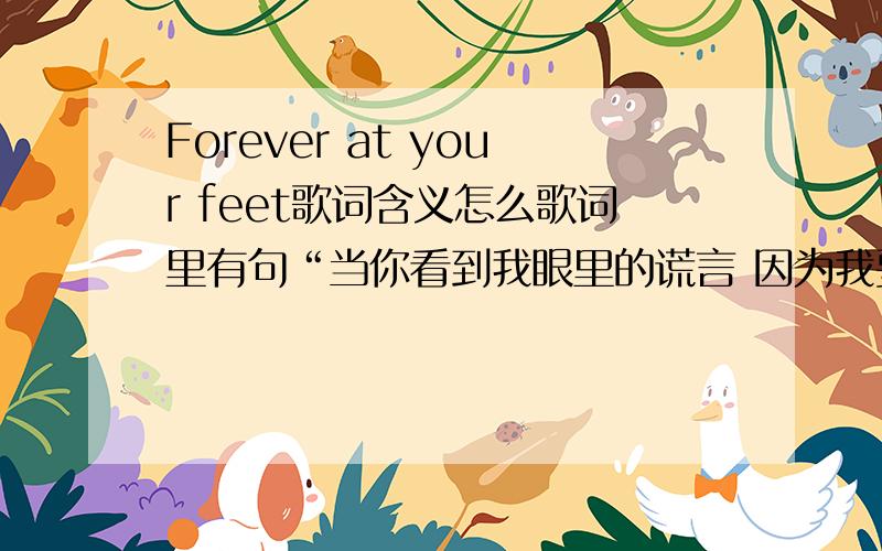 Forever at your feet歌词含义怎么歌词里有句“当你看到我眼里的谎言 因为我要逃开关于你的一切” 又接一句“我将会 永远追随你的脚步‘我说的是含义!不是中文翻译 就是那些歌词讲的是什么