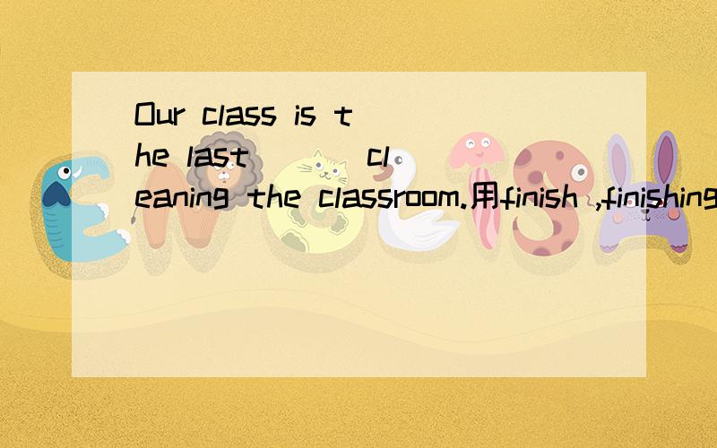 Our class is the last ( ) cleaning the classroom.用finish ,finishing ,finishes ,to finish填空