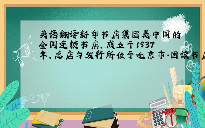 英语翻译新华书店集团是中国的全国连锁书店,成立于1937年,总店与发行所位于北京市.因该书店在中共中央宣传部、中国出版集团之下,是国家官方的书店,也是官方刊物宣传与发售处之一.企业