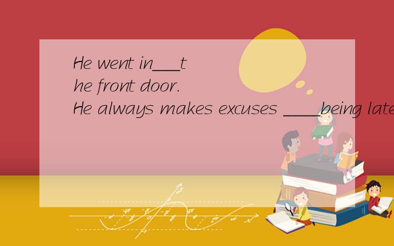 He went in___the front door.He always makes excuses ____being late for school.用适当的介词填空.
