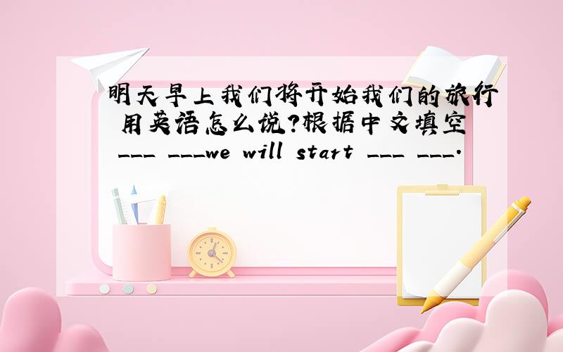 明天早上我们将开始我们的旅行 用英语怎么说?根据中文填空 ___ ___we will start ___ ___.