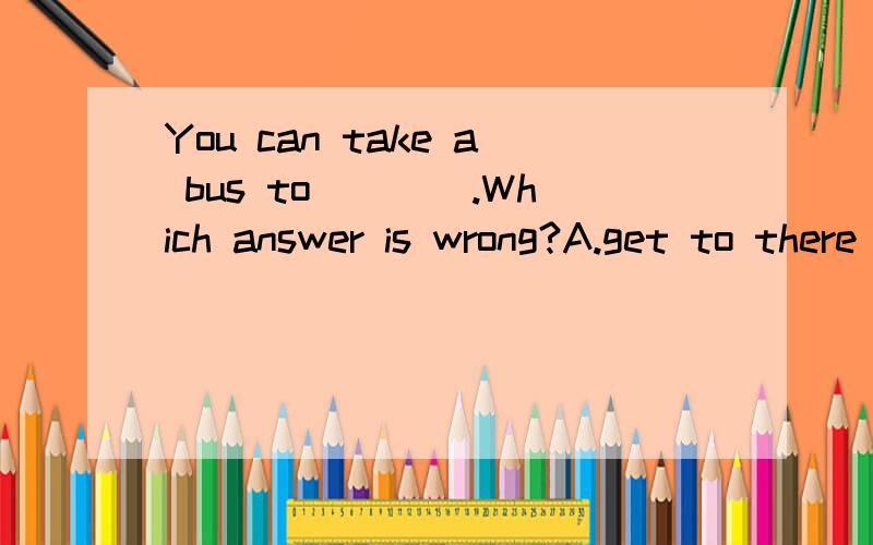 You can take a bus to____.Which answer is wrong?A.get to there B.arrive there C.arrive at the city center.为什么?