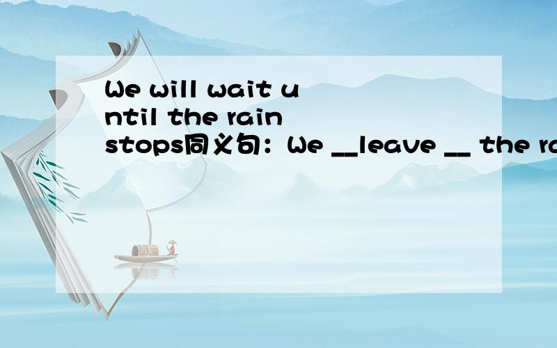 We will wait until the rain stops同义句：We __leave __ the rain stops