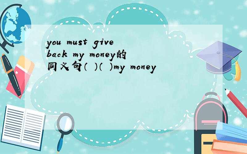 you must give back my money的同义句（ ）（ ）my money
