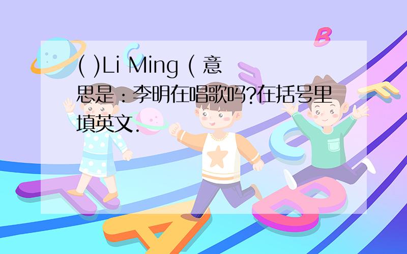 ( )Li Ming ( 意思是：李明在唱歌吗?在括号里填英文.