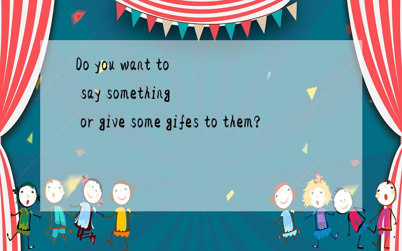 Do you want to say something or give some gifes to them?