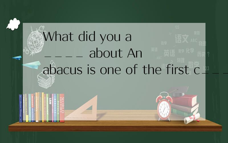 What did you a____ about An abacus is one of the first c_____ machines.In reference books,words and names are usually arranged in a______ order.All drivers are r____ for their passengers' safety.0.82 is a d____ number.唉