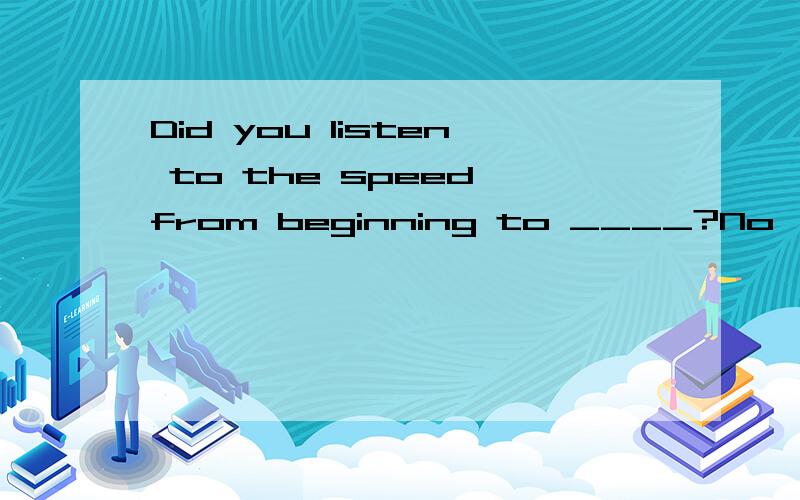 Did you listen to the speed from beginning to ____?No,it was so boring that I fell asleep.根据对话内容，写出句中所缺单词