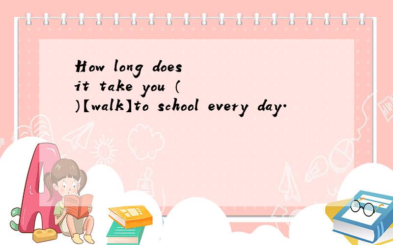 How long does it take you （ ）【walk】to school every day.