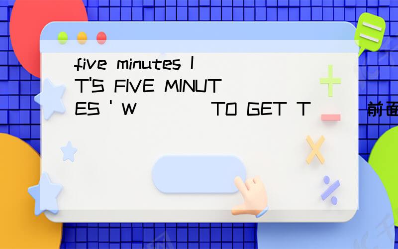 five minutes IT'S FIVE MINUTES ' W____TO GET T___前面的five minutes没有,打错了啊,正确问题是IT'S FIVE MINUTES ' W____TO GET T___
