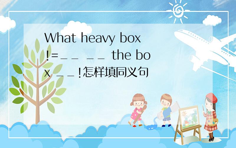 What heavy box!=__ __ the box __!怎样填同义句