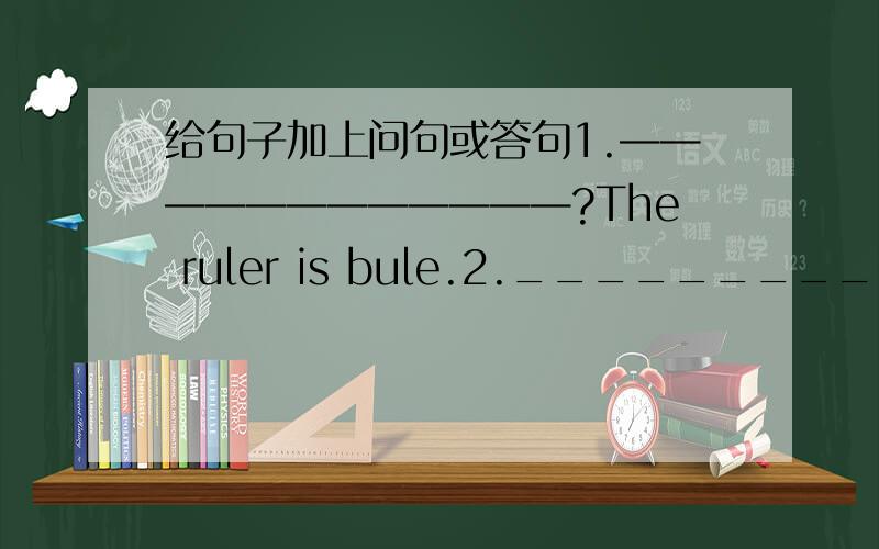 给句子加上问句或答句1.————————————?The ruler is bule.2._________________________?Alice isfoum englang.3.is your father adoctor?__________________________?4.___________________________?THE ball is under the desk..5.HA