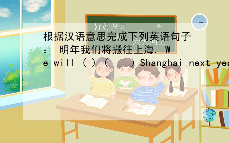 根据汉语意思完成下列英语句子： 明年我们将搬往上海. We will ( ) (　　）Shanghai next year.