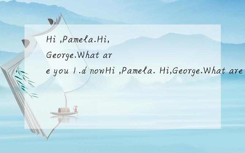 Hi ,Pamela.Hi,George.What are you 1.d nowHi ,Pamela. Hi,George.What are you 1.d        now?