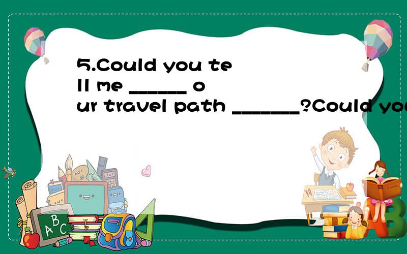 5.Could you tell me ______ our travel path _______?Could you tell me ______ our travel path _______?A what does; look like B what; was C what; is like D what; likes