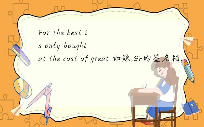 For the best is only bought at the cost of great 如题,GF的签名档.