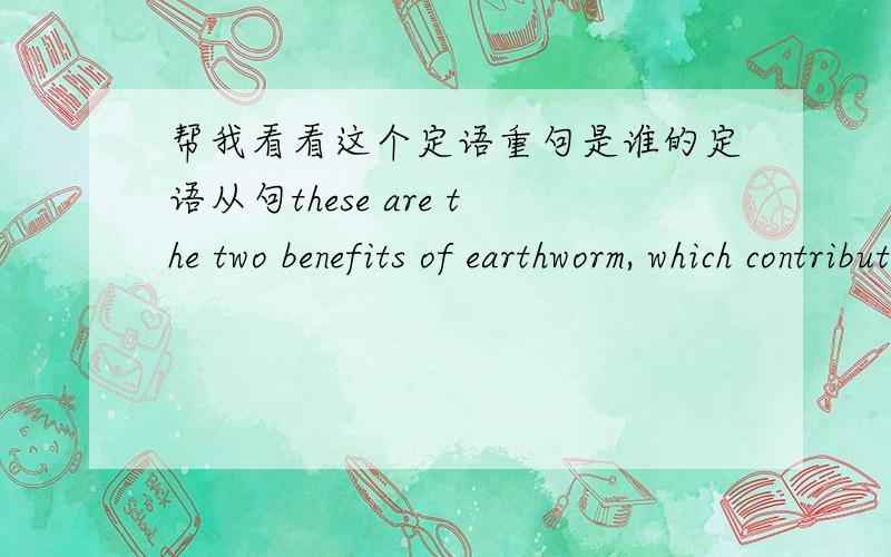 帮我看看这个定语重句是谁的定语从句these are the two benefits of earthworm, which contribute(s) to the growing of plant.我想知道,这个定语从句是对benefits,还是earthworm.如果是对benefits的,那我想知道如果要写