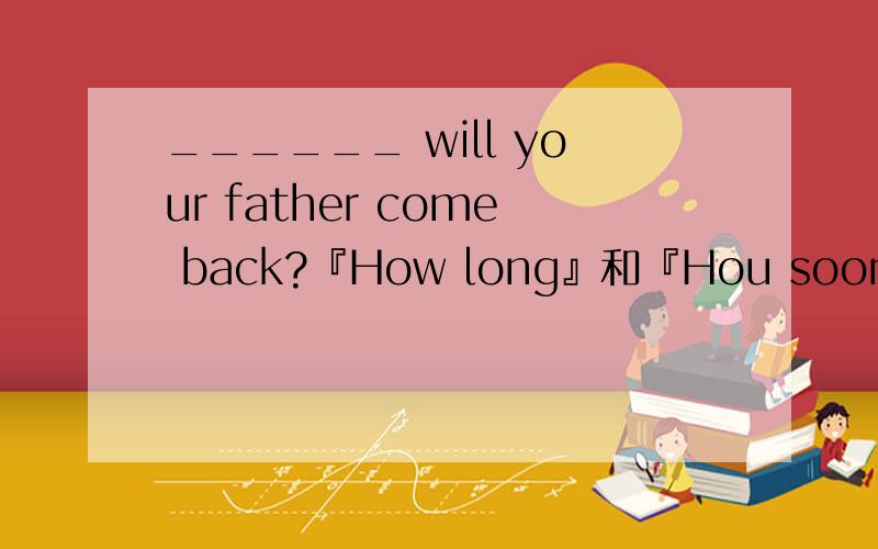 ______ will your father come back?『How long』和『Hou soon』里应该选哪个?为什么？