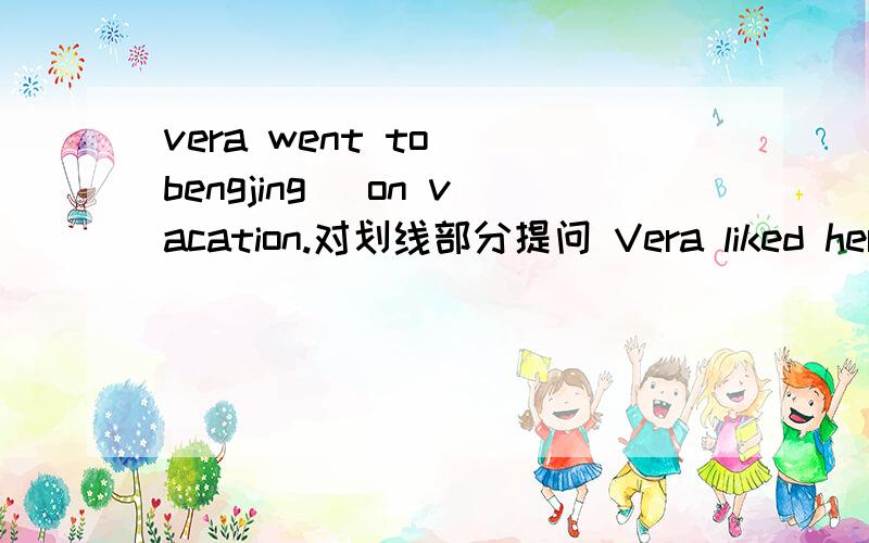 vera went to( bengjing) on vacation.对划线部分提问 Vera liked her vacation(改为一般疑问句作肯定回答Vera thought the people( were friendly).（对括号部分提问）The museums were (boring).（对括号部分提问）The vacation