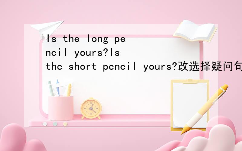 Is the long pencil yours?Is the short pencil yours?改选择疑问句