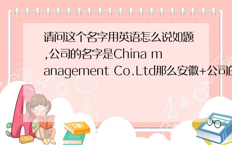 请问这个名字用英语怎么说如题,公司的名字是China management Co.Ltd那么安徽+公司的名字怎么说呢?