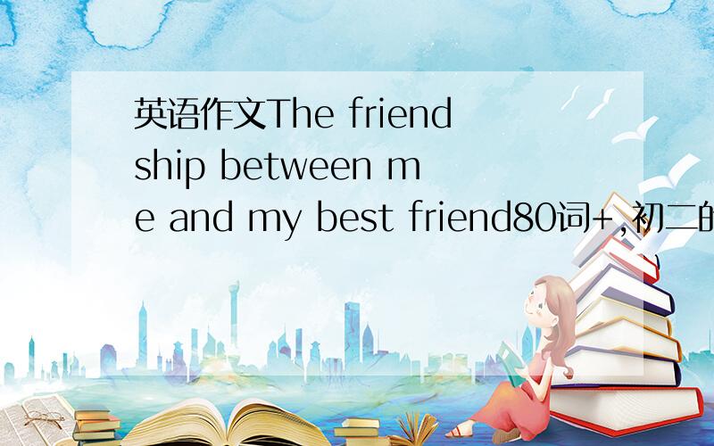英语作文The friendship between me and my best friend80词+,初二的水平,