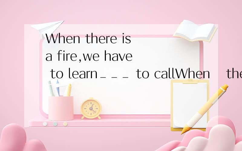 When there is a fire,we have to learn＿＿＿ to callWhen　 there　 is　 a 　fire,we 　have 　to 　learn　＿＿＿ to　 call 　the　 fire　ststion　and　＿＿＿　to　do．A．how；how　　　　　　　　　　　　　B．wha