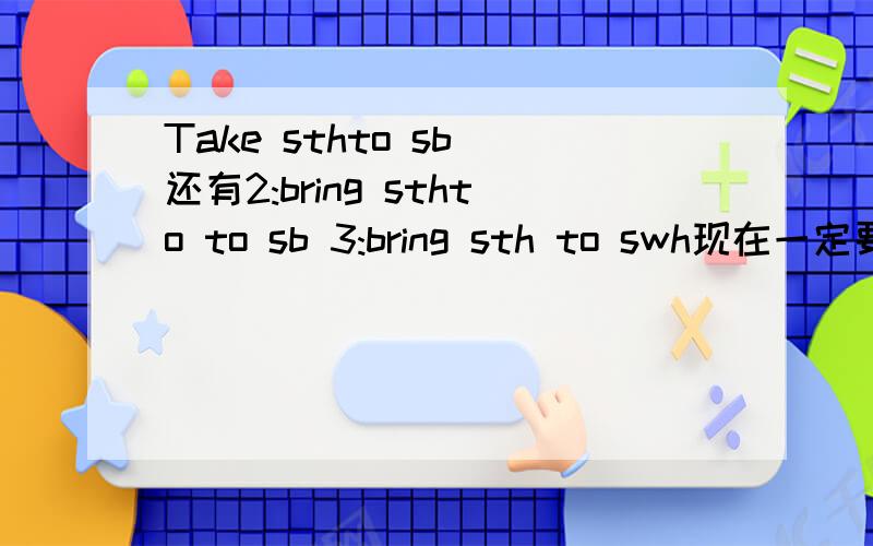 Take sthto sb 还有2:bring sthto to sb 3:bring sth to swh现在一定要回答呀 注意是三句 请把序号标上