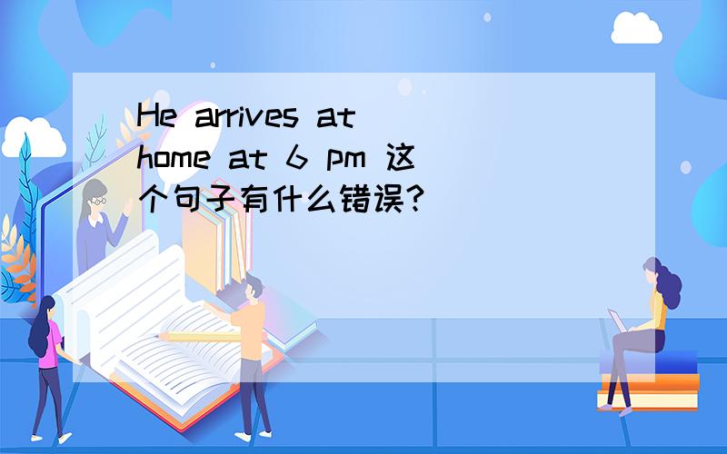 He arrives at home at 6 pm 这个句子有什么错误?