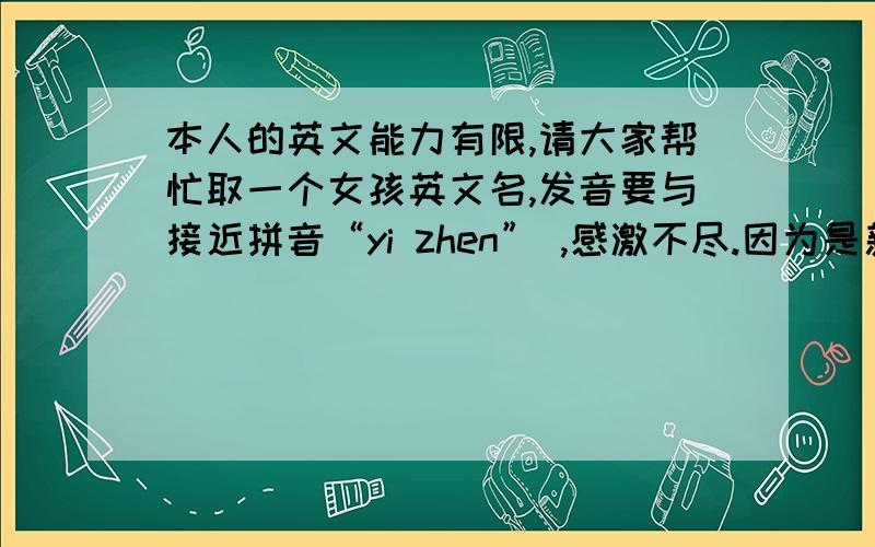 本人的英文能力有限,请大家帮忙取一个女孩英文名,发音要与接近拼音“yi zhen” ,感激不尽.因为是新手,分数不够,