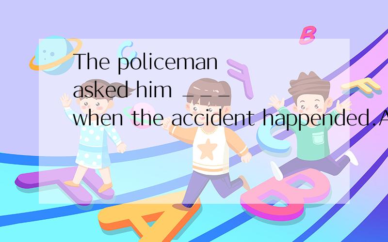 The policeman asked him ___ when the accident happended.A what was he doing B what did he do C what he was doing D what he did