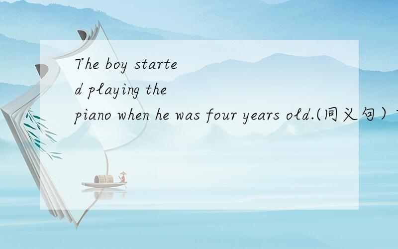 The boy started playing the piano when he was four years old.(同义句）The boy started playing the piano ___ ___ ___ ___ ___ .