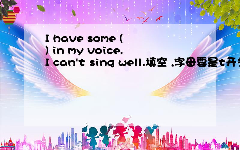 I have some ( ) in my voice.I can't sing well.填空 ,字母要是t开头的